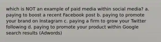 which is NOT an example of paid media within social media? a. paying to boost a recent Facebook post b. paying to promote your brand on Instagram c. paying a firm to grow your Twitter following d. paying to promote your product within Google search results (Adwords)