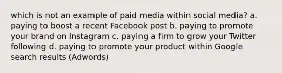 which is not an example of paid media within social media? a. paying to boost a recent Facebook post b. paying to promote your brand on Instagram c. paying a firm to grow your Twitter following d. paying to promote your product within Google search results (Adwords)