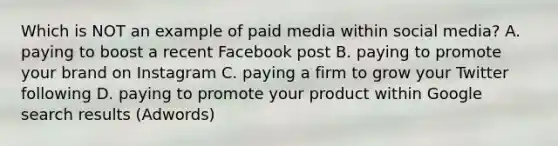 Which is NOT an example of paid media within social media? A. paying to boost a recent Facebook post B. paying to promote your brand on Instagram C. paying a firm to grow your Twitter following D. paying to promote your product within Google search results (Adwords)