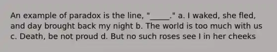 An example of paradox is the line, "_____." a. I waked, she fled, and day brought back my night b. The world is too much with us c. Death, be not proud d. But no such roses see I in her cheeks