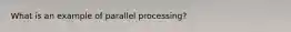 What is an example of parallel processing?