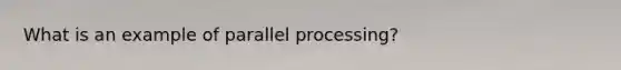 What is an example of parallel processing?