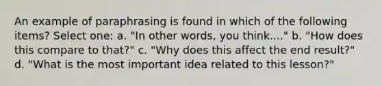 An example of paraphrasing is found in which of the following items? Select one: a. "In other words, you think...." b. "How does this compare to that?" c. "Why does this affect the end result?" d. "What is the most important idea related to this lesson?"