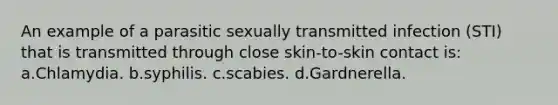 An example of a parasitic sexually transmitted infection (STI) that is transmitted through close skin-to-skin contact is: a.Chlamydia. b.syphilis. c.scabies. d.Gardnerella.