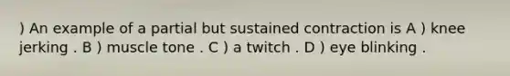 ) An example of a partial but sustained contraction is A ) knee jerking . B ) muscle tone . C ) a twitch . D ) eye blinking .