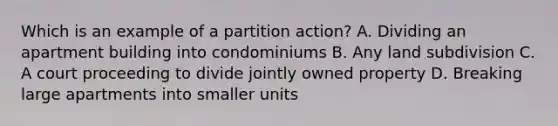 Which is an example of a partition action? A. Dividing an apartment building into condominiums B. Any land subdivision C. A court proceeding to divide jointly owned property D. Breaking large apartments into smaller units