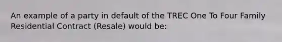 An example of a party in default of the TREC One To Four Family Residential Contract (Resale) would be: