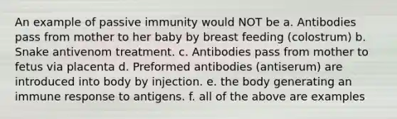 An example of passive immunity would NOT be a. Antibodies pass from mother to her baby by breast feeding (colostrum) b. Snake antivenom treatment. c. Antibodies pass from mother to fetus via placenta d. Preformed antibodies (antiserum) are introduced into body by injection. e. the body generating an immune response to antigens. f. all of the above are examples