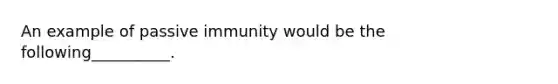 An example of passive immunity would be the following__________.