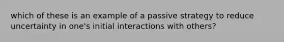 which of these is an example of a passive strategy to reduce uncertainty in one's initial interactions with others?