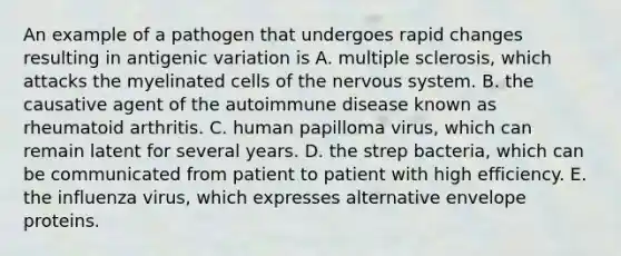 An example of a pathogen that undergoes rapid changes resulting in antigenic variation is A. multiple sclerosis, which attacks the myelinated cells of the nervous system. B. the causative agent of the autoimmune disease known as rheumatoid arthritis. C. human papilloma virus, which can remain latent for several years. D. the strep bacteria, which can be communicated from patient to patient with high efficiency. E. the influenza virus, which expresses alternative envelope proteins.