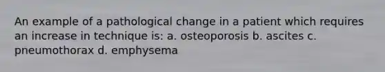 An example of a pathological change in a patient which requires an increase in technique is: a. osteoporosis b. ascites c. pneumothorax d. emphysema