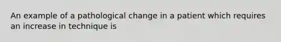 An example of a pathological change in a patient which requires an increase in technique is