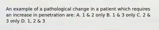 An example of a pathological change in a patient which requires an increase in penetration are: A. 1 & 2 only B. 1 & 3 only C. 2 & 3 only D. 1, 2 & 3