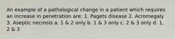 An example of a pathological change in a patient which requires an increase in penetration are: 1. Pagets disease 2. Acromegaly 3. Aseptic necrosis a. 1 & 2 only b. 1 & 3 only c. 2 & 3 only d. 1, 2 & 3