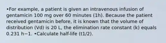 •For example, a patient is given an intravenous infusion of gentamicin 100 mg over 60 minutes (1h). Because the patient received gentamicin before, it is known that the volume of distribution (Vd) is 20 L, the elimination rate constant (k) equals 0.231 h−1. •Calculate half-life (t1/2).