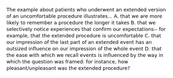 The example about patients who underwent an extended version of an uncomfortable procedure illustrates... A. that we are more likely to remember a procedure the longer it takes B. that we selectively notice experiences that confirm our expectations-- for example, that the extended procedure is uncomfortable C. that our impression of the last part of an extended event has an outsized influence on our impression of the whole event D. that the ease with which we recall events is influenced by the way in which the question was framed: for instance, how pleasant/unpleasant was the extended procedure?