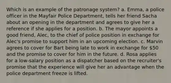 Which is an example of the patronage system? a. Emma, a police officer in the Mayfair Police Department, tells her friend Sacha about an opening in the department and agrees to give her a reference if she applies for a position. b. The mayor appoints a good friend, Alec, to the chief of police position in exchange for Alec's promise to support him in an upcoming election. c. Marvin agrees to cover for Bart being late to work in exchange for 50 and the promise to cover for him in the future. d. Rosa applies for a low-salary position as a dispatcher based on the recruiter's promise that the experience will give her an advantage when the police department freeze is lifted.