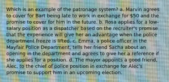 Which is an example of the patronage system? a. Marvin agrees to cover for Bart being late to work in exchange for 50 and the promise to cover for him in the future. b. Rosa applies for a low-salary position as a dispatcher based on the recruiter's promise that the experience will give her an advantage when the police department freeze is lifted. c. Emma, a police officer in the Mayfair Police Department, tells her friend Sacha about an opening in the department and agrees to give her a reference if she applies for a position. d. The mayor appoints a good friend, Alec, to the chief of police position in exchange for Alec's promise to support him in an upcoming election.