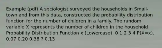 Example (pdf) A sociologist surveyed the households in Small-town and from this data, constructed the probability distribution function for the number of children in a family. The random variable X represents the number of children in the household Probability Distribution Function x (Lowercase). 0 1 2 3 4 P(X=x). 0.07 0.20 0.38 ? 0.13