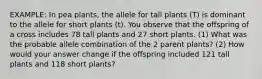 EXAMPLE: In pea plants, the allele for tall plants (T) is dominant to the allele for short plants (t). You observe that the offspring of a cross includes 78 tall plants and 27 short plants. (1) What was the probable allele combination of the 2 parent plants? (2) How would your answer change if the offspring included 121 tall plants and 118 short plants?