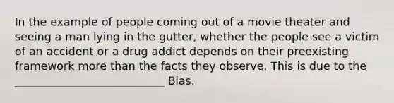 In the example of people coming out of a movie theater and seeing a man lying in the gutter, whether the people see a victim of an accident or a drug addict depends on their preexisting framework more than the facts they observe. This is due to the ___________________________ Bias.