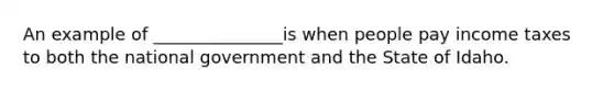 An example of _______________is when people pay income taxes to both the national government and the State of Idaho.