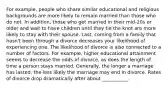 For example, people who share similar educational and religious backgrounds are more likely to remain married than those who do not. In addition, those who get married in their mid-20s or older and wait to have children until they tie the knot are more likely to stay with their spouse. Last, coming from a family that hasn't been through a divorce decreases your likelihood of experiencing one. The likelihood of divorce is also connected to a number of factors. For example, higher educational attainment seems to decrease the odds of divorce, as does the length of time a person stays married. Generally, the longer a marriage has lasted, the less likely the marriage may end in divorce. Rates of divorce drop dramatically after about ___________.