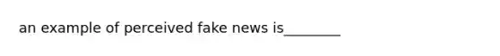 an example of perceived fake news is________