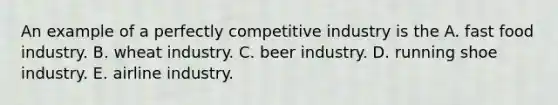 An example of a perfectly competitive industry is the A. fast food industry. B. wheat industry. C. beer industry. D. running shoe industry. E. airline industry.