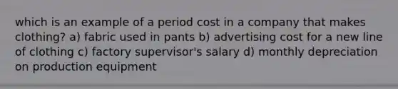 which is an example of a period cost in a company that makes clothing? a) fabric used in pants b) advertising cost for a new line of clothing c) factory supervisor's salary d) monthly depreciation on production equipment