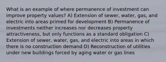 What is an example of where permanence of investment can improve property values? A) Extension of sewer, water, gas, and electric into areas primed for development B) Permanence of investments neither increases nor decreases property attractiveness, but only functions as a standard obligation C) Extension of sewer, water, gas, and electric into areas in which there is no construction demand D) Reconstruction of utilities under new buildings forced by aging water or gas lines