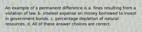 An example of a permanent difference is a. fines resulting from a violation of law. b. interest expense on money borrowed to invest in government bonds. c. percentage depletion of natural resources. d. All of these answer choices are correct.