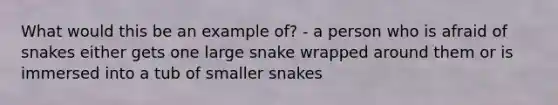 What would this be an example of? - a person who is afraid of snakes either gets one large snake wrapped around them or is immersed into a tub of smaller snakes