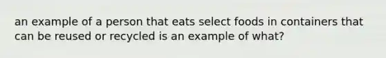 an example of a person that eats select foods in containers that can be reused or recycled is an example of what?