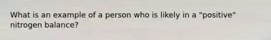 What is an example of a person who is likely in a "positive" nitrogen balance?