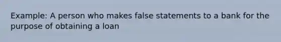 Example: A person who makes false statements to a bank for the purpose of obtaining a loan