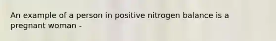 An example of a person in positive nitrogen balance is a pregnant woman -