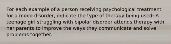 For each example of a person receiving psychological treatment for a mood disorder, indicate the type of therapy being used: A teenage girl struggling with bipolar disorder attends therapy with her parents to improve the ways they communicate and solve problems together.