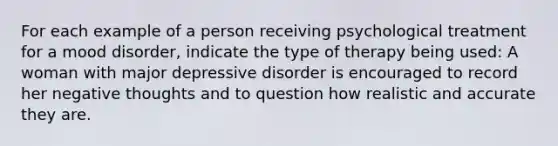 For each example of a person receiving psychological treatment for a mood disorder, indicate the type of therapy being used: A woman with major depressive disorder is encouraged to record her negative thoughts and to question how realistic and accurate they are.