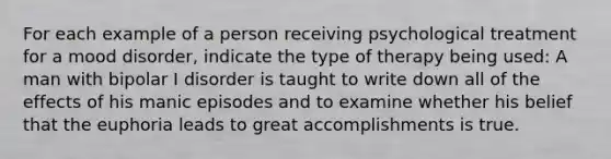 For each example of a person receiving psychological treatment for a mood disorder, indicate the type of therapy being used: A man with bipolar I disorder is taught to write down all of the effects of his manic episodes and to examine whether his belief that the euphoria leads to great accomplishments is true.