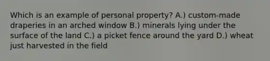 Which is an example of personal property? A.) custom-made draperies in an arched window B.) minerals lying under the surface of the land C.) a picket fence around the yard D.) wheat just harvested in the field