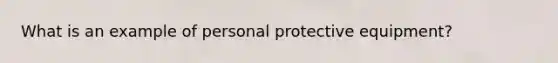 What is an example of personal protective equipment?