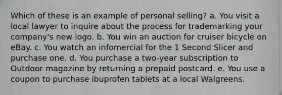 Which of these is an example of personal selling? a. You visit a local lawyer to inquire about the process for trademarking your company's new logo. b. You win an auction for cruiser bicycle on eBay. c. You watch an infomercial for the 1 Second Slicer and purchase one. d. You purchase a two-year subscription to Outdoor magazine by returning a prepaid postcard. e. You use a coupon to purchase ibuprofen tablets at a local Walgreens.