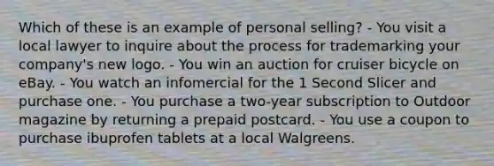 Which of these is an example of personal selling? - You visit a local lawyer to inquire about the process for trademarking your company's new logo. - You win an auction for cruiser bicycle on eBay. - You watch an infomercial for the 1 Second Slicer and purchase one. - You purchase a two-year subscription to Outdoor magazine by returning a prepaid postcard. - You use a coupon to purchase ibuprofen tablets at a local Walgreens.