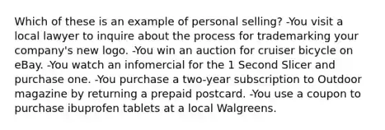 Which of these is an example of personal selling? -You visit a local lawyer to inquire about the process for trademarking your company's new logo. -You win an auction for cruiser bicycle on eBay. -You watch an infomercial for the 1 Second Slicer and purchase one. -You purchase a two-year subscription to Outdoor magazine by returning a prepaid postcard. -You use a coupon to purchase ibuprofen tablets at a local Walgreens.