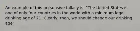 An example of this persuasive fallacy is: "The United States is one of only four countries in the world with a minimum legal drinking age of 21. Clearly, then, we should change our drinking age"