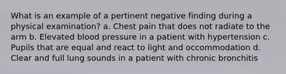 What is an example of a pertinent negative finding during a physical examination? a. Chest pain that does not radiate to the arm b. Elevated blood pressure in a patient with hypertension c. Pupils that are equal and react to light and occommodation d. Clear and full lung sounds in a patient with chronic bronchitis