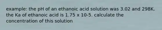 example: the pH of an ethanoic acid solution was 3.02 and 298K. the Ka of ethanoic acid is 1.75 x 10-5. calculate the concentration of this solution