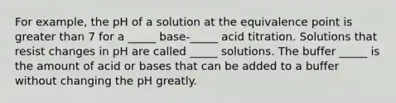 For example, the pH of a solution at the equivalence point is greater than 7 for a _____ base-_____ acid titration. Solutions that resist changes in pH are called _____ solutions. The buffer _____ is the amount of acid or bases that can be added to a buffer without changing the pH greatly.